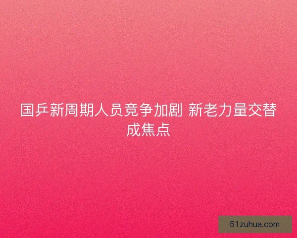 国乒新周期人员竞争加剧 新老力量交替成焦点