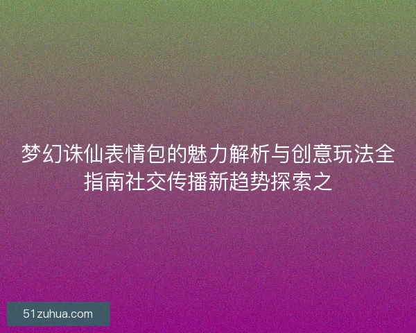 梦幻诛仙表情包的魅力解析与创意玩法全指南社交传播新趋势探索之