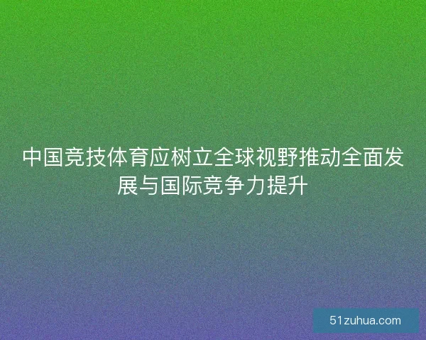 中国竞技体育应树立全球视野推动全面发展与国际竞争力提升