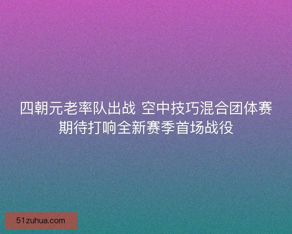 四朝元老率队出战 空中技巧混合团体赛期待打响全新赛季首场战役