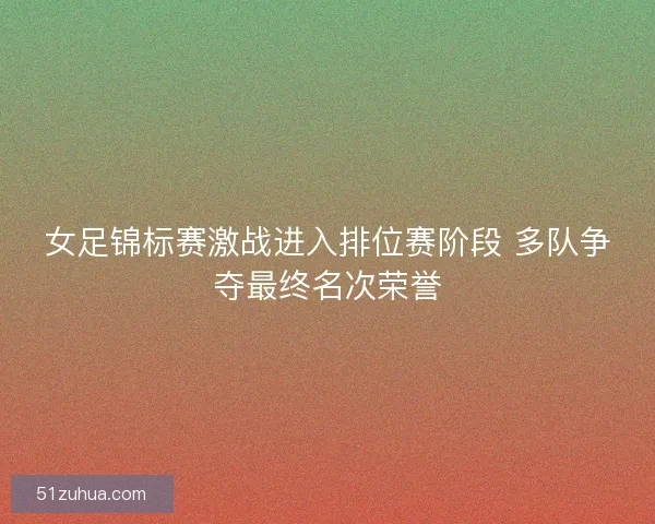 女足锦标赛激战进入排位赛阶段 多队争夺最终名次荣誉
