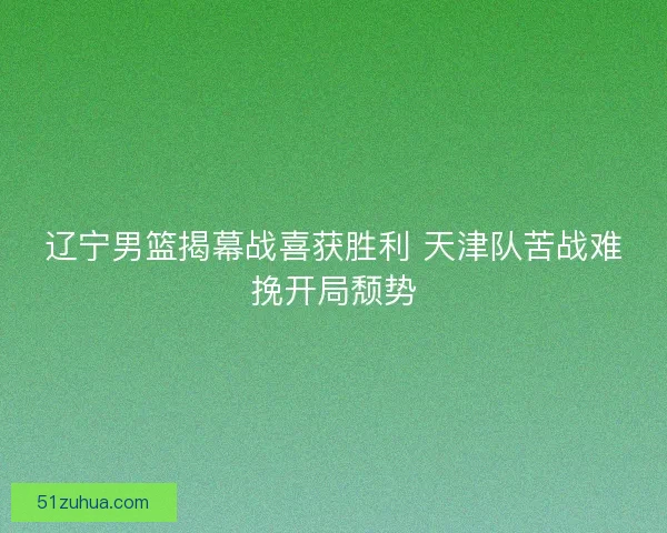 辽宁男篮揭幕战喜获胜利 天津队苦战难挽开局颓势