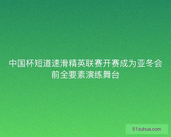 中国杯短道速滑精英联赛开赛成为亚冬会前全要素演练舞台 中国杯短道速滑精英联赛开赛成为亚冬会前全要素演练舞台