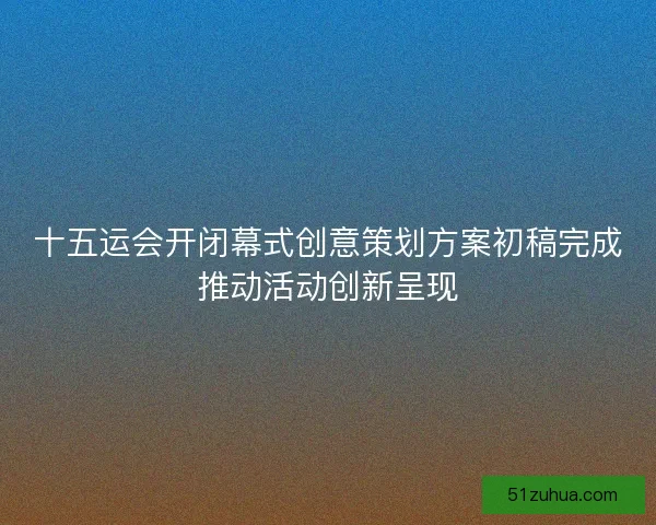 十五运会开闭幕式创意策划方案初稿完成推动活动创新呈现