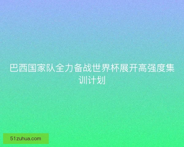 巴西国家队全力备战世界杯展开高强度集训计划