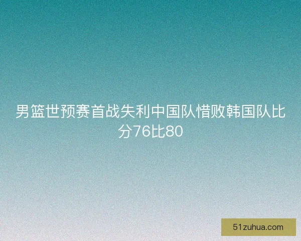 男篮世预赛首战失利中国队惜败韩国队比分76比80 男篮世预赛首战失利中国队惜败韩国队比分76比80