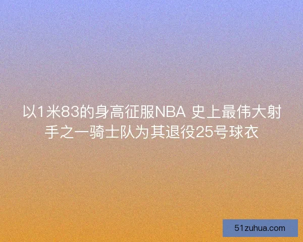以1米83的身高征服NBA 史上最伟大射手之一骑士队为其退役25号球衣