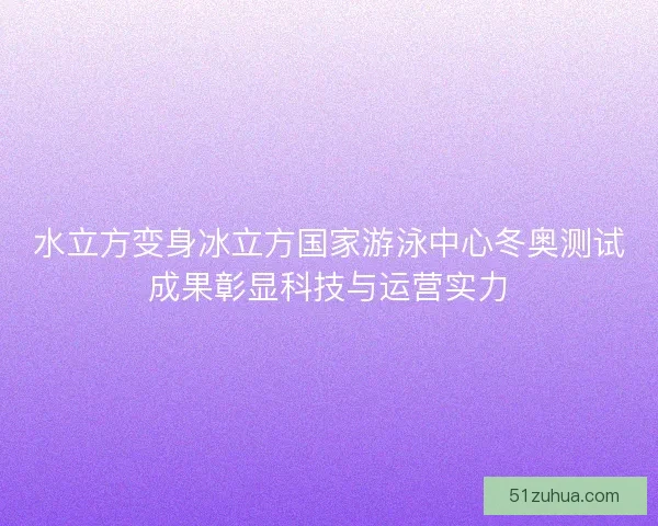 水立方变身冰立方国家游泳中心冬奥测试成果彰显科技与运营实力