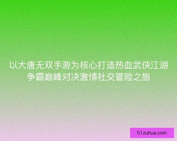 以大唐无双手游为核心打造热血武侠江湖争霸巅峰对决激情社交冒险之旅