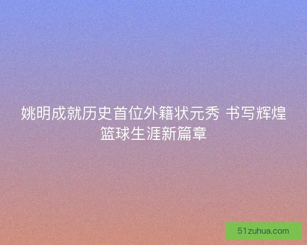 姚明成就历史首位外籍状元秀 书写辉煌篮球生涯新篇章