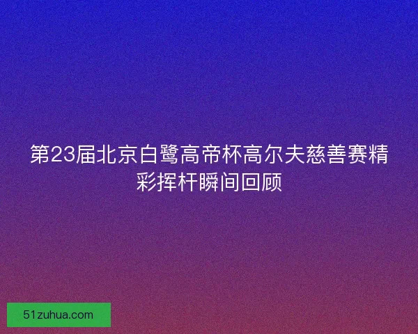 第23届北京白鹭高帝杯高尔夫慈善赛精彩挥杆瞬间回顾