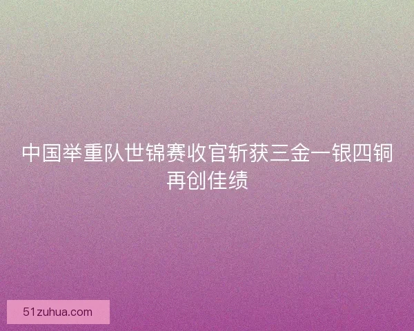 中国举重队世锦赛收官斩获三金一银四铜再创佳绩