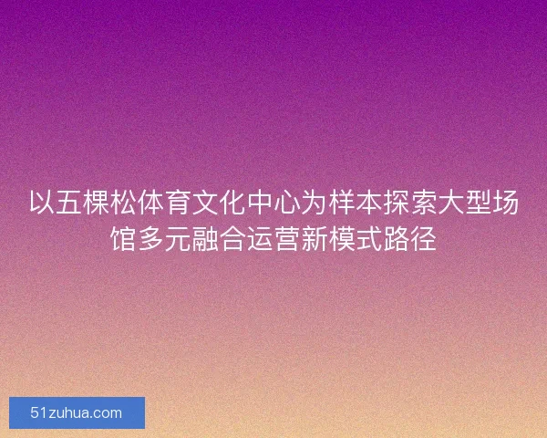 以五棵松体育文化中心为样本探索大型场馆多元融合运营新模式路径
