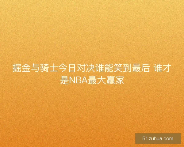 掘金与骑士今日对决谁能笑到最后 谁才是NBA最大赢家