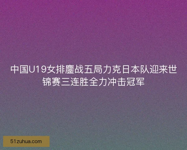 中国U19女排鏖战五局力克日本队迎来世锦赛三连胜全力冲击冠军