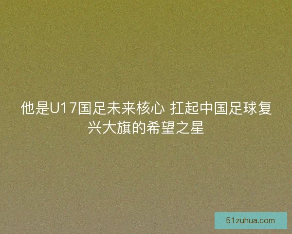 他是U17国足未来核心 扛起中国足球复兴大旗的希望之星 他是U17国足未来核心 扛起中国足球复兴大旗的希望之星