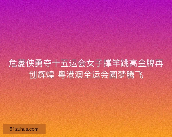 危菱侠勇夺十五运会女子撑竿跳高金牌再创辉煌 粤港澳全运会圆梦腾飞