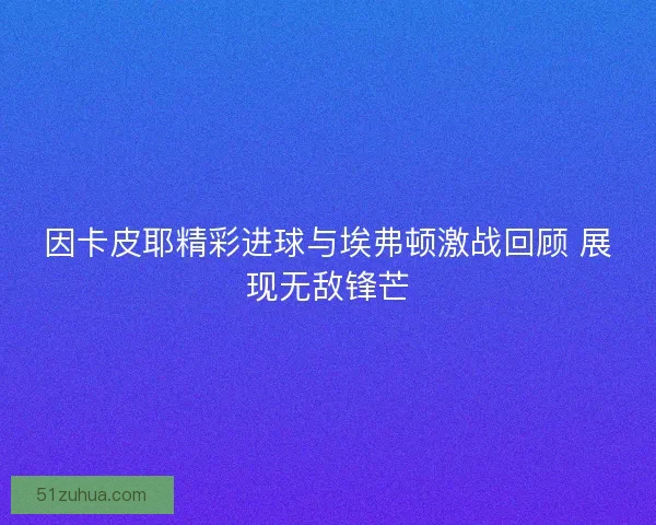 因卡皮耶精彩进球与埃弗顿激战回顾 展现无敌锋芒